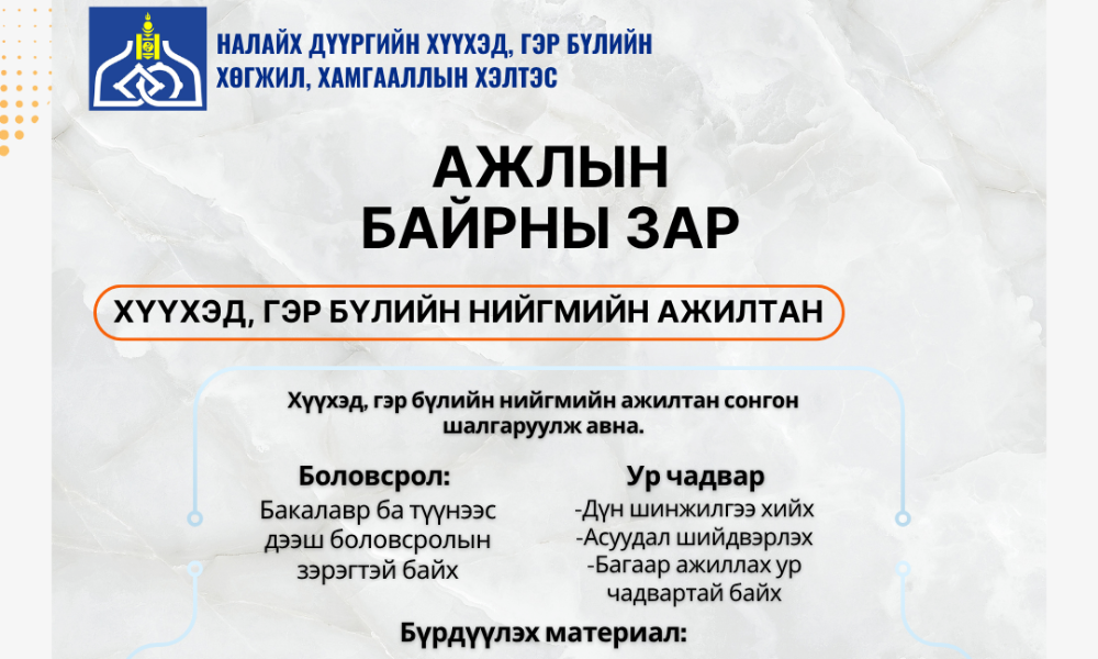 📌СУЛ ОРОН ТООНЫ ЗАР

Налайх дүүргийн Хүүхэд, гэр бүлийн хөгжил, хамгааллын хэлтэс нь Хороонд ажиллах Хүүхэд, гэр бүлийн нийгмийн ажилтан болон Түр хамгаалах байранд ажиллах сэтгэл зүйч сонгон шалгаруулж ажилд авна.

📚 Тавигдах шаардлага:
Бакалавр ба түүнээс дээш боловсролын зэрэгтэй байх
Дүн шинжилгээ хийх
Асуудал шийдвэрлэх
Багаар ажиллах ур чадвартай байх

🎓 Мэргэжлийн чиглэл:
Нийгмийн ажил, Сэтгэл судлал, Эрх зүй, Гэр бүл судлал, Боловсрол судлал, Багш, Социологи, Хүн ам зүй зэрэг холбогдох мэргэжлүүд

📄 Бүрдүүлэх материал:
Төрийн албан хаагчийн анкет (Маягт А)
Боловсролын түвшинг тодорхойлсон баримт бичгийн хуулбар
Тухайн албан тушаалд томилогдох тухай хүсэлт
Иргэний үнэмлэхний хуулбар
Нийгмийн даатгалын шимтгэл төлөлтийн лавлагаа
4x3 хэмжээтэй цээж зураг-2 хувь

📞 Холбоо барих:
Утас: 88845336